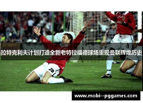 拉特克利夫计划打造全新老特拉福德球场重现曼联辉煌历史