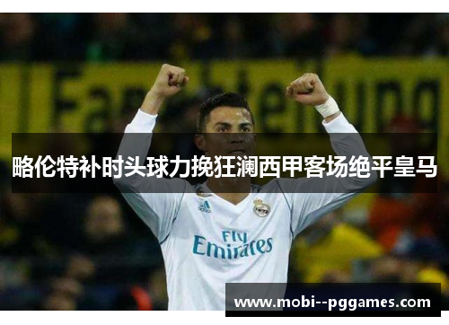 略伦特补时头球力挽狂澜西甲客场绝平皇马 略伦特补时头球力挽狂澜西甲客场绝平皇马